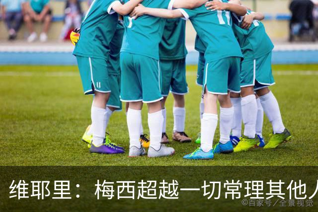 维耶里：梅西超越一切常理其他人没法比 批评安帅的人什么都不懂