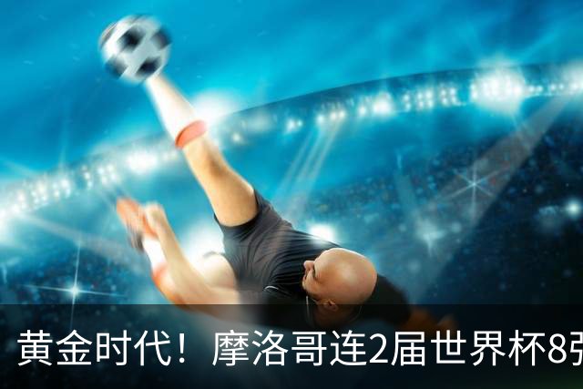 黄金时代！摩洛哥连2届世界杯8强 各级国字号花繁叶茂